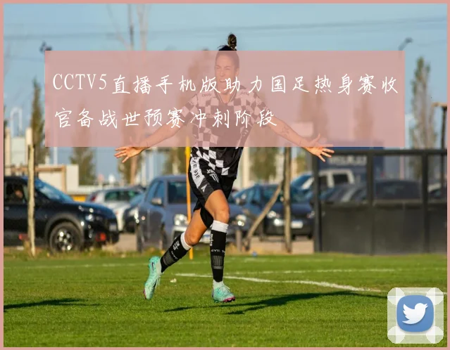 CCTV5直播手机版助力国足热身赛收官备战世预赛冲刺阶段