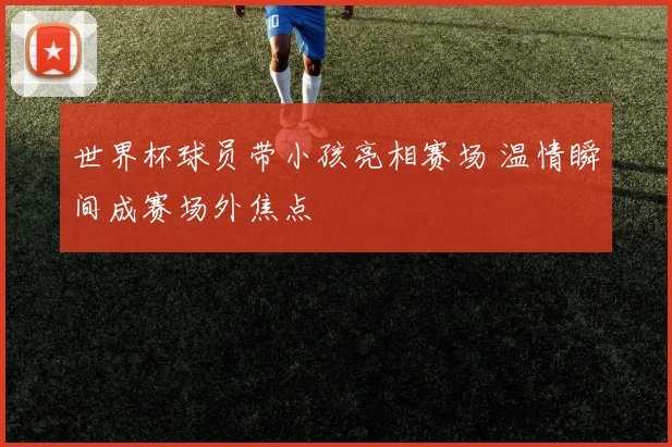 世界杯球员带小孩亮相赛场 温情瞬间成赛场外焦点