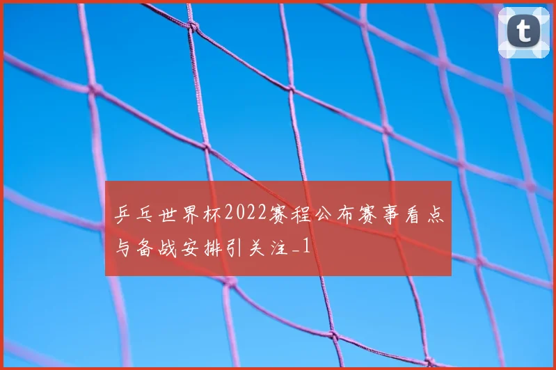 乒乓世界杯2022赛程公布赛事看点与备战安排引关注_1