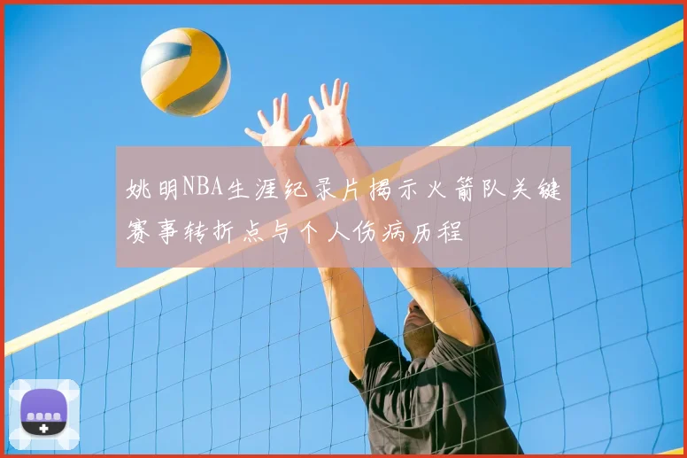 姚明NBA生涯纪录片揭示火箭队关键赛事转折点与个人伤病历程