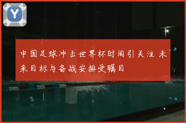 中国足球冲击世界杯时间引关注 未来目标与备战安排受瞩目