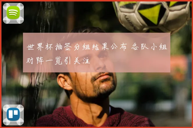 世界杯抽签分组结果公布 各队小组对阵一览引关注