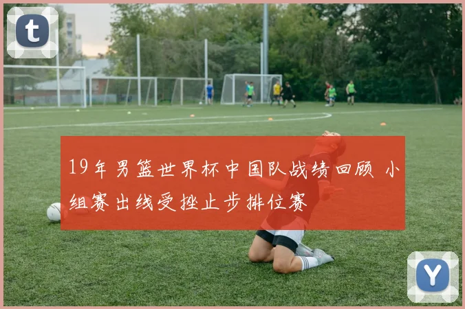 19年男篮世界杯中国队战绩回顾 小组赛出线受挫止步排位赛