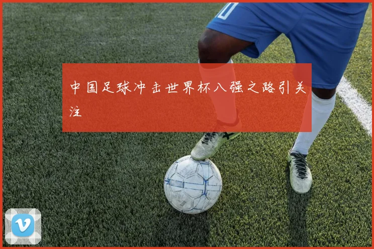 中国足球冲击世界杯八强之路引关注