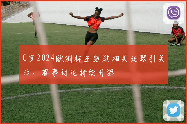 C罗2024欧洲杯王楚淇相关话题引关注,赛事讨论持续升温