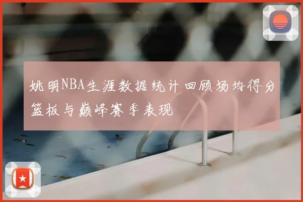 姚明NBA生涯数据统计回顾场均得分篮板与巅峰赛季表现