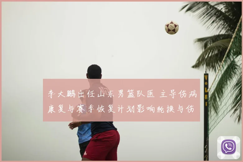 李大鹏出任山东男篮队医 主导伤病康复与赛季恢复计划影响轮换与伤停管理