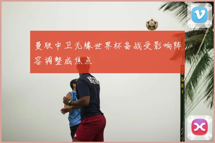 曼联中卫无缘世界杯备战受影响阵容调整成焦点