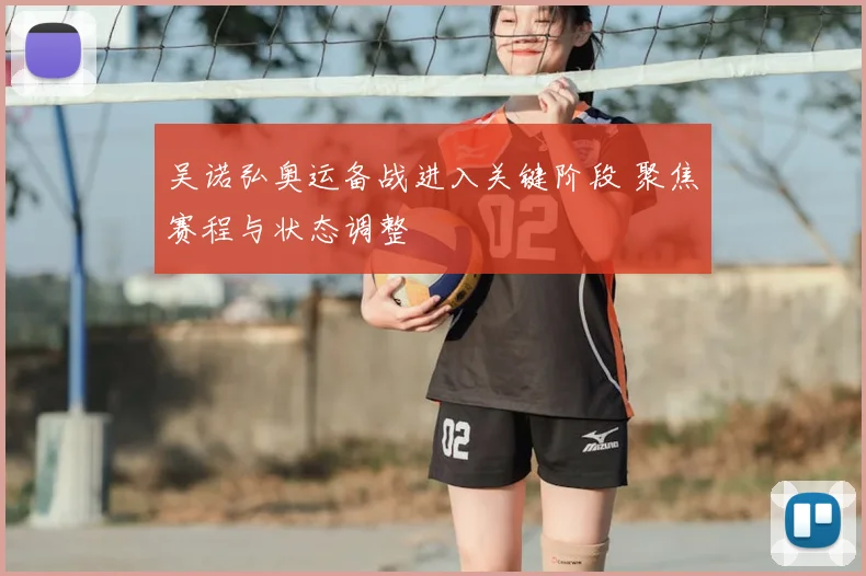 吴诺弘奥运备战进入关键阶段 聚焦赛程与状态调整