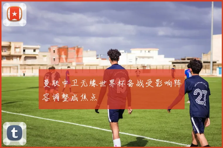 曼联中卫无缘世界杯备战受影响阵容调整成焦点
