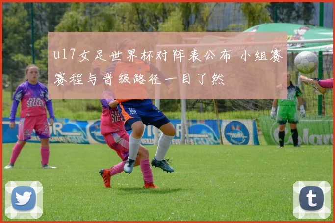 u17女足世界杯对阵表公布 小组赛赛程与晋级路径一目了然