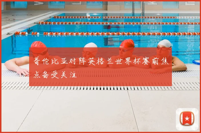 哥伦比亚对阵英格兰世界杯赛前焦点备受关注