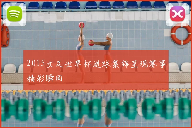 2015女足世界杯进球集锦呈现赛事精彩瞬间