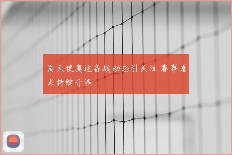 周天使奥运备战动态引关注 赛事看点持续升温