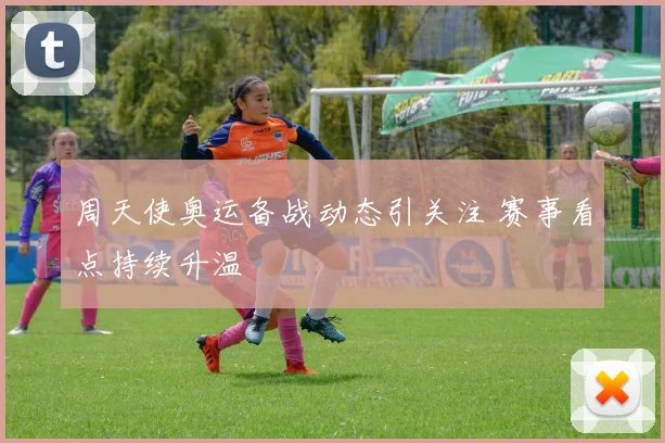 周天使奥运备战动态引关注 赛事看点持续升温