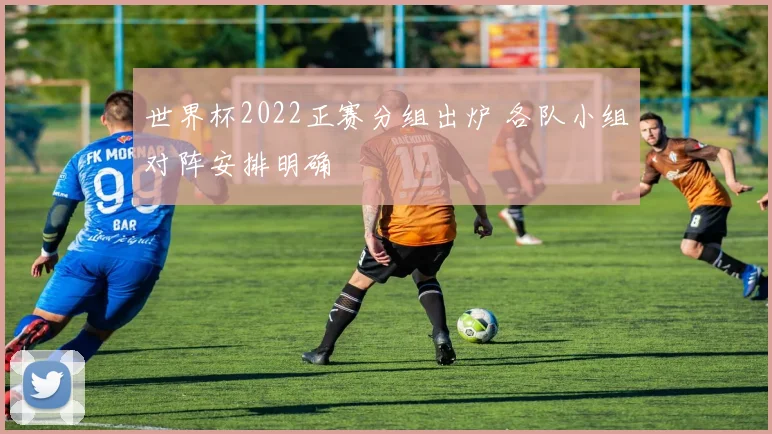 世界杯2022正赛分组出炉 各队小组对阵安排明确