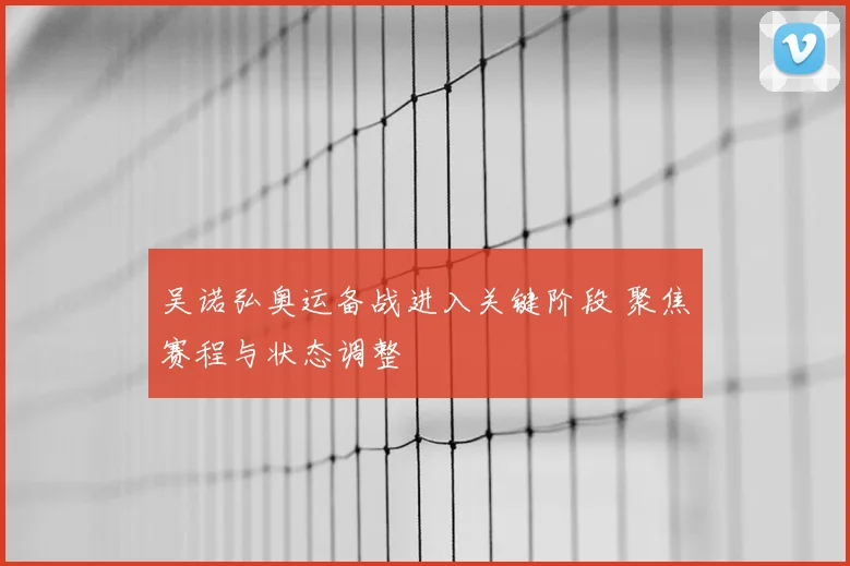 吴诺弘奥运备战进入关键阶段 聚焦赛程与状态调整