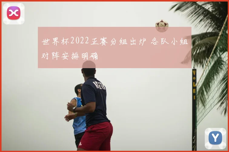 世界杯2022正赛分组出炉 各队小组对阵安排明确