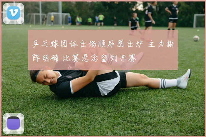 乒乓球团体出场顺序图出炉 主力排阵明确 比赛悬念留到开赛