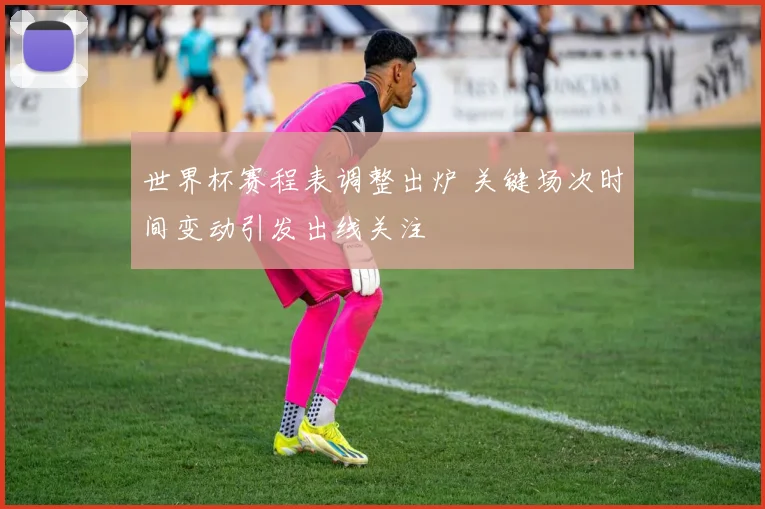 世界杯赛程表调整出炉 关键场次时间变动引发出线关注