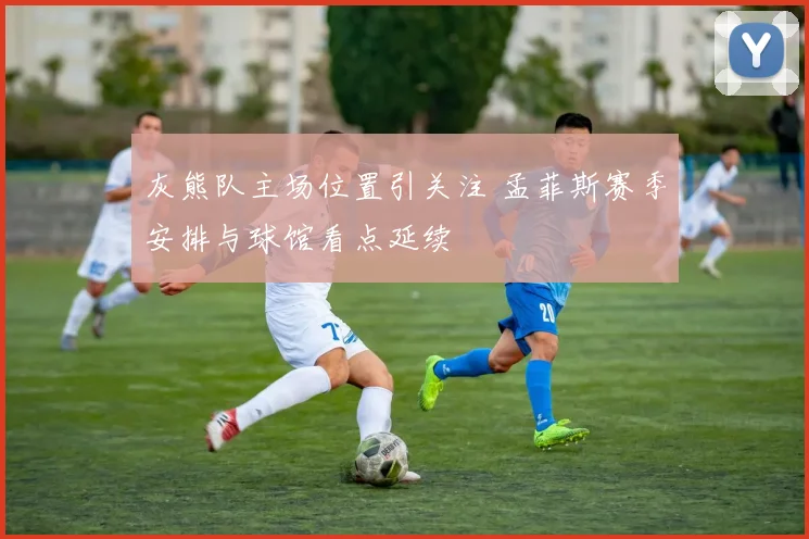 灰熊队主场位置引关注 孟菲斯赛季安排与球馆看点延续