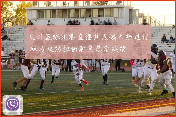 虎扑篮球比赛直播焦点战火热进行 双方攻防拉锯胜负悬念延续