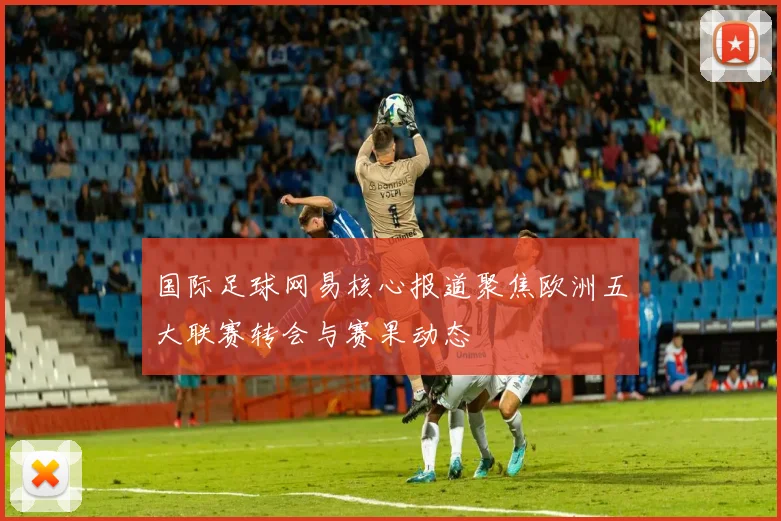 国际足球网易核心报道聚焦欧洲五大联赛转会与赛果动态