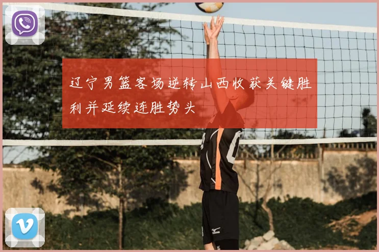 辽宁男篮客场逆转山西收获关键胜利并延续连胜势头