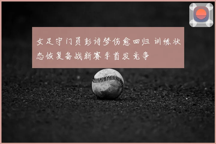 女足守门员彭诗梦伤愈回归 训练状态恢复备战新赛季首发竞争