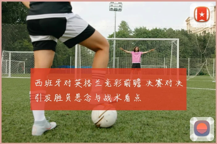 西班牙对英格兰竞彩前瞻 决赛对决引发胜负悬念与战术看点