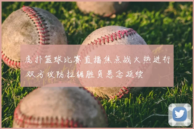 虎扑篮球比赛直播焦点战火热进行 双方攻防拉锯胜负悬念延续