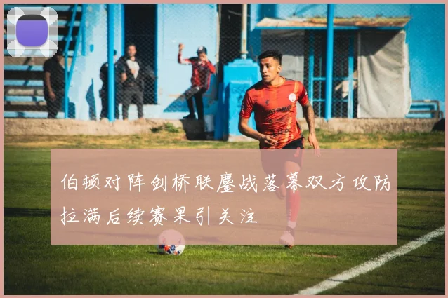 伯顿对阵剑桥联鏖战落幕双方攻防拉满后续赛果引关注