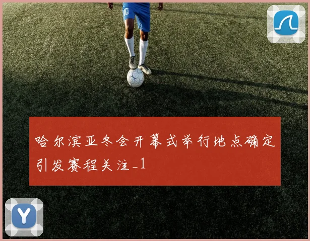 哈尔滨亚冬会开幕式举行地点确定引发赛程关注_1