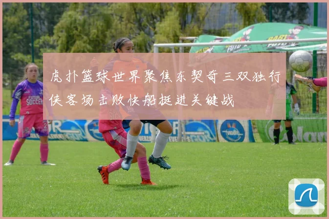 虎扑篮球世界聚焦东契奇三双独行侠客场击败快船挺进关键战