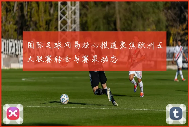 国际足球网易核心报道聚焦欧洲五大联赛转会与赛果动态