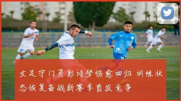 女足守门员彭诗梦伤愈回归 训练状态恢复备战新赛季首发竞争